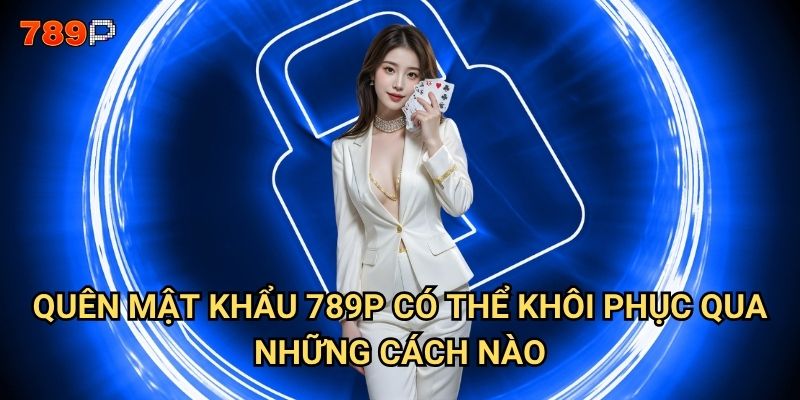Quên mật khẩu 789p thì phải làm sao để lấy lại tài khoản? 2 Quên mật khẩu 789p có thể khôi phục qua những cách nào?